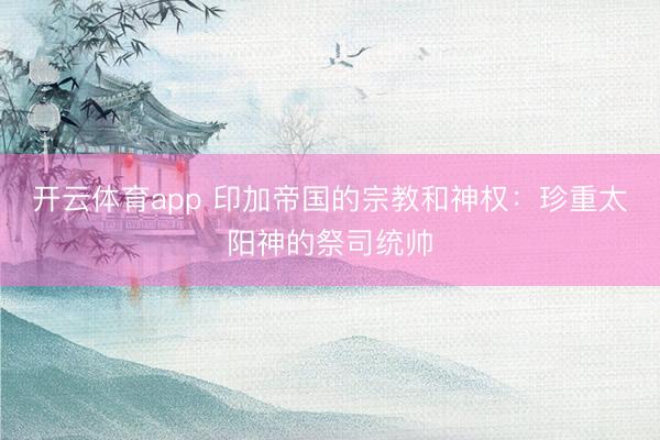 开云体育app 印加帝国的宗教和神权：珍重太阳神的祭司统帅