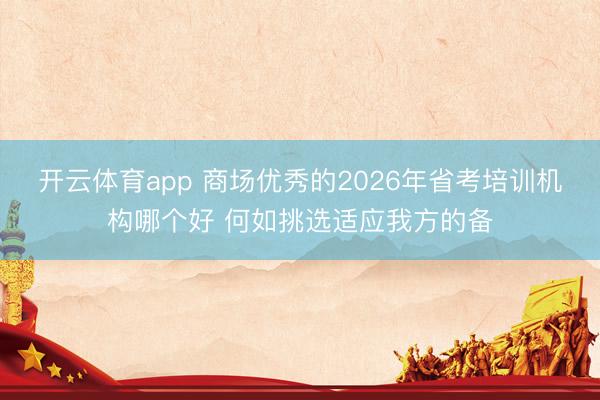 开云体育app 商场优秀的2026年省考培训机构哪个好 何如挑选适应我方的备