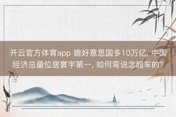 开云官方体育app 媲好意思国多10万亿， 中国经济总量位居寰宇第一， 如何弯说念超车的?